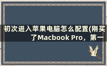 初次进入苹果电脑怎么配置(刚买了Macbook Pro，第一次用苹果电脑，需要做什么)